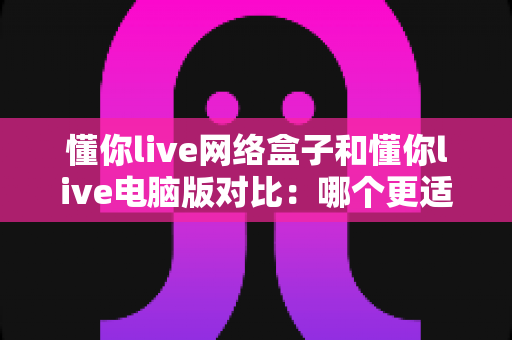 懂你live网络盒子和懂你live电脑版对比:哪个更适合你?全面解析与选择指南 懂你live网络盒子和懂你live电脑版对比:哪个更适合你?全面解析与选择指南