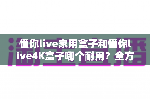 懂你live家用盒子和懂你live4K盒子哪个耐用？全方位对比解析与选购避坑指南