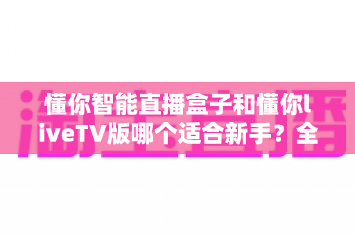 懂你智能直播盒子和懂你liveTV版哪个适合新手？全面对比解析帮你轻松选择
