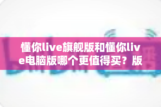 懂你live旗舰版和懂你live电脑版哪个更值得买?版本差异、性价比与选购建议一次讲透 懂你live旗舰版和懂你live电脑版哪个更值得买?版本差异、性价比与选购建议一次讲透