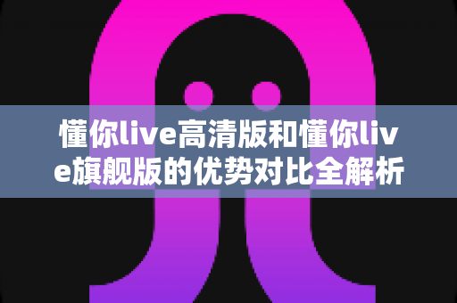 懂你live高清版和懂你live旗舰版的优势对比全解析:画质、功能、性能一次看懂,帮你选出最合适的版本! 懂你live高清版和懂你live旗舰版的优势对比全解析:画质、功能、性能一次看懂,帮你选出最合适的版本!