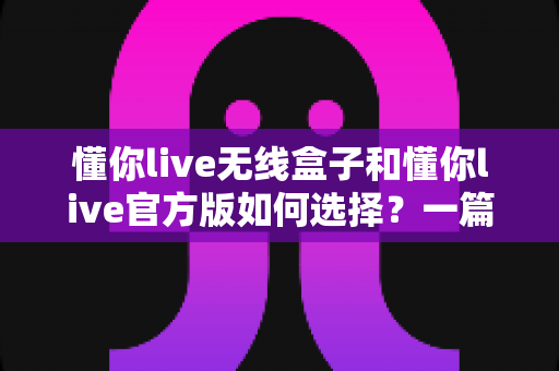 懂你live无线盒子和懂你live官方版如何选择？一篇看懂区别、场景与避坑技巧的实战选购指南