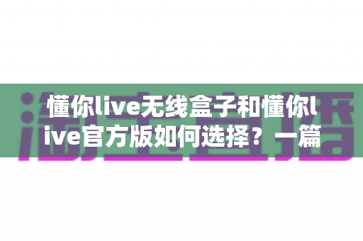 懂你live无线盒子和懂你live官方版如何选择？一篇看懂区别、场景与避坑技巧的实战选购指南