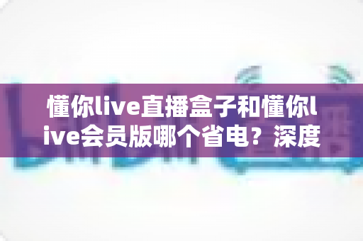 懂你live直播盒子和懂你live会员版哪个省电?深度解析功耗差异与实用省电技巧 懂你live直播盒子和懂你live会员版哪个省电?深度解析功耗差异与实用省电技巧
