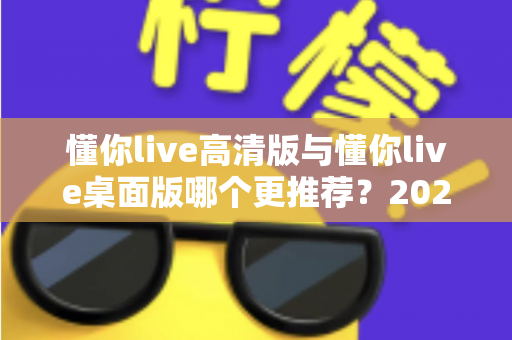 懂你live高清版与懂你live桌面版哪个更推荐？2025年最新深度对比评测与实用选购指南