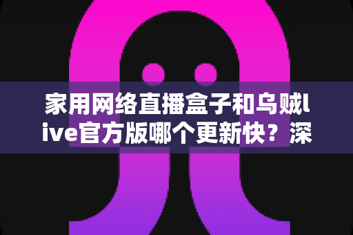 家用网络直播盒子和乌贼live官方版哪个更新快？深度解析更新速度与选购指南