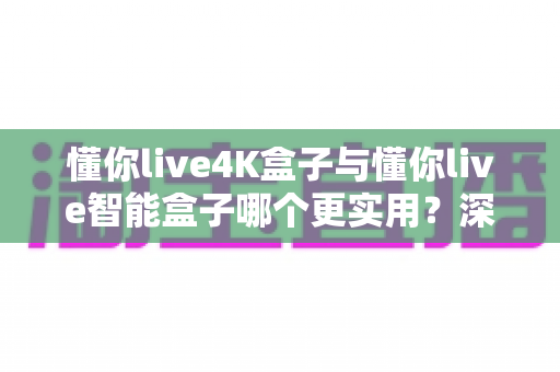 懂你live4K盒子与懂你live智能盒子哪个更实用？深度对比评测助你选对不选贵