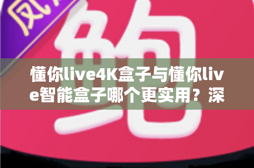 懂你live4K盒子与懂你live智能盒子哪个更实用？深度对比评测助你选对不选贵