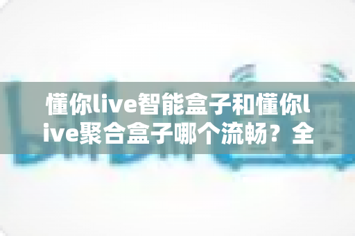 懂你live智能盒子和懂你live聚合盒子哪个流畅?全方位深度对比帮你选对不踩坑 懂你live智能盒子和懂你live聚合盒子哪个流畅?全方位深度对比帮你选对不踩坑
