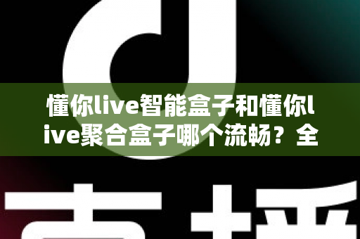 懂你live智能盒子和懂你live聚合盒子哪个流畅?全方位深度对比帮你选对不踩坑 懂你live智能盒子和懂你live聚合盒子哪个流畅?全方位深度对比帮你选对不踩坑