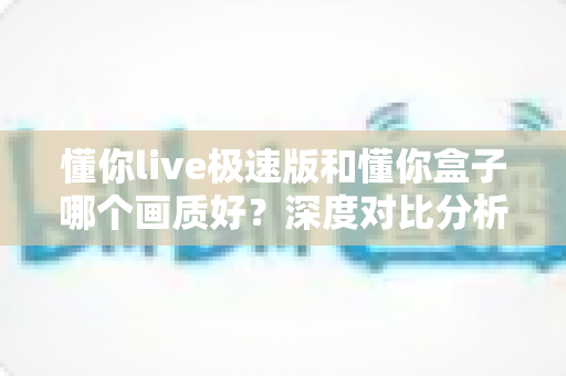 懂你live极速版和懂你盒子哪个画质好？深度对比分析帮你选出最佳观影方案