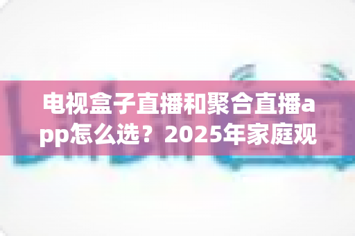 电视盒子直播和聚合直播app怎么选?2025年家庭观影最全选购指南一次看懂 电视盒子直播和聚合直播app怎么选?2025年家庭观影最全选购指南一次看懂
