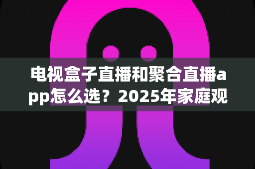 电视盒子直播和聚合直播app怎么选？2025年家庭观影最全选购指南一次看懂