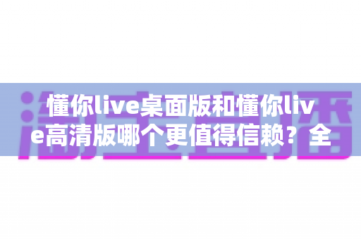 懂你live桌面版和懂你live高清版哪个更值得信赖？全面对比评测助你安心选择