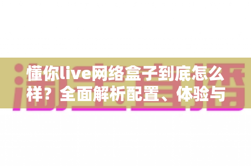懂你live网络盒子到底怎么样?全面解析配置、体验与真实优缺点,看完再买不踩坑 懂你live网络盒子到底怎么样?全面解析配置、体验与真实优缺点,看完再买不踩坑