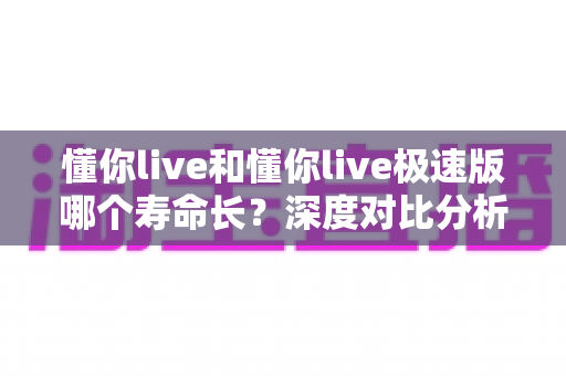 懂你live和懂你live极速版哪个寿命长?深度对比分析与实用选择指南 懂你live和懂你live极速版哪个寿命长?深度对比分析与实用选择指南