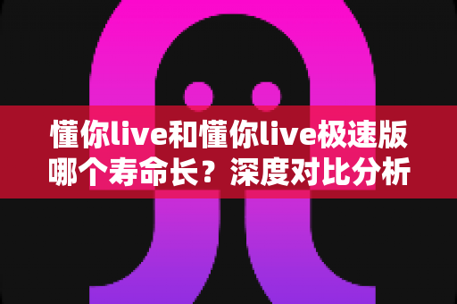 懂你live和懂你live极速版哪个寿命长?深度对比分析与实用选择指南 懂你live和懂你live极速版哪个寿命长?深度对比分析与实用选择指南