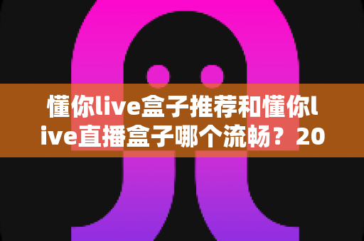 懂你live盒子推荐和懂你live直播盒子哪个流畅?2025年选购与流畅度优化全攻略 懂你live盒子推荐和懂你live直播盒子哪个流畅?2025年选购与流畅度优化全攻略
