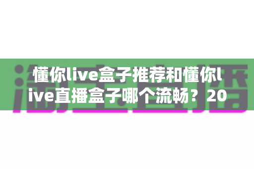 懂你live盒子推荐和懂你live直播盒子哪个流畅？2025年选购与流畅度优化全攻略