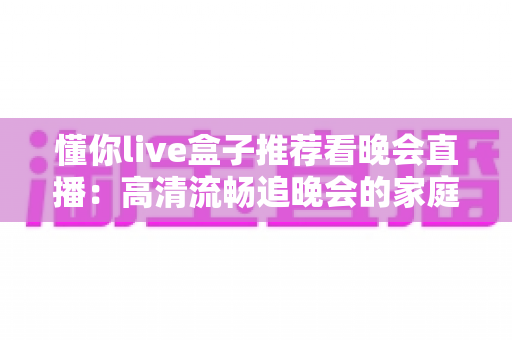 懂你live盒子推荐看晚会直播：高清流畅追晚会的家庭观影新方案