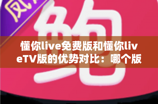 懂你live免费版和懂你liveTV版的优势对比:哪个版本更适合你的观影需求?全方位解析与选择指南 懂你live免费版和懂你liveTV版的优势对比:哪个版本更适合你的观影需求?全方位解析与选择指南