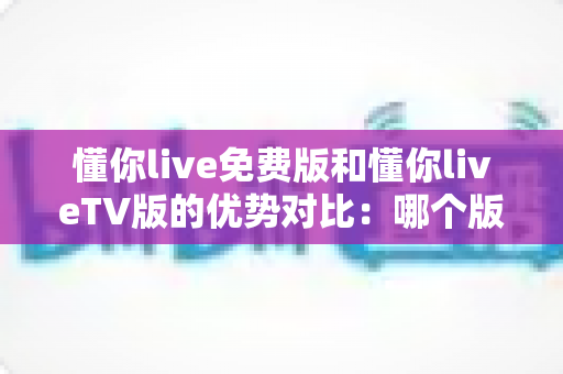 懂你live免费版和懂你liveTV版的优势对比:哪个版本更适合你的观影需求?全方位解析与选择指南 懂你live免费版和懂你liveTV版的优势对比:哪个版本更适合你的观影需求?全方位解析与选择指南