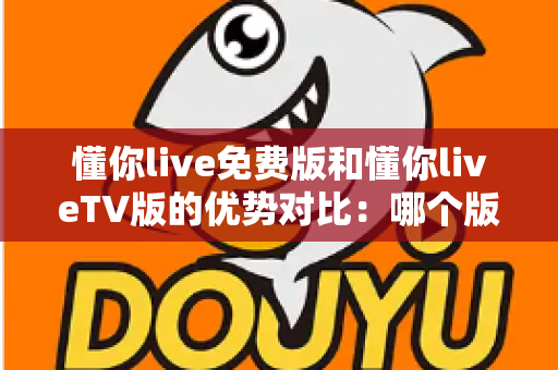 懂你live免费版和懂你liveTV版的优势对比：哪个版本更适合你的观影需求？全方位解析与选择指南