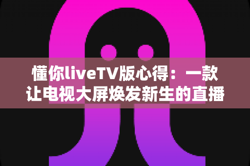 懂你liveTV版心得:一款让电视大屏焕发新生的直播软件深度体验与使用指南 懂你liveTV版心得:一款让电视大屏焕发新生的直播软件深度体验与使用指南