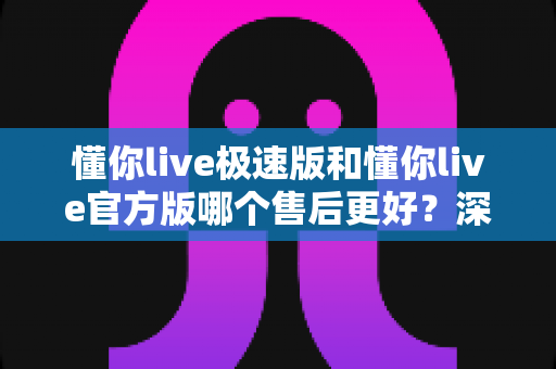 懂你live极速版和懂你live官方版哪个售后更好？深度对比帮你选出最省心的版本