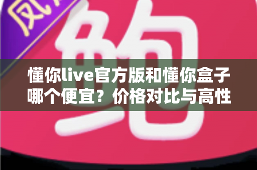 懂你live官方版和懂你盒子哪个便宜?价格对比与高性价比选择指南 懂你live官方版和懂你盒子哪个便宜?价格对比与高性价比选择指南
