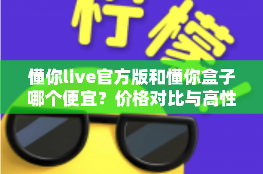懂你live官方版和懂你盒子哪个便宜？价格对比与高性价比选择指南
