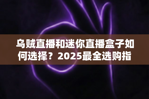 乌贼直播和迷你直播盒子如何选择？2025最全选购指南助你找到理想观影方案