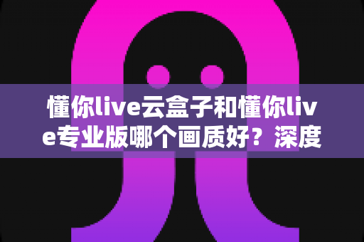 懂你live云盒子和懂你live专业版哪个画质好?深度对比解析帮你选出更清晰的观影方案 懂你live云盒子和懂你live专业版哪个画质好?深度对比解析帮你选出更清晰的观影方案
