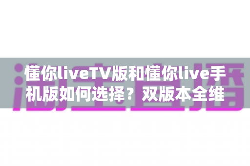 懂你liveTV版和懂你live手机版如何选择?双版本全维度对比与实用选购指南 懂你liveTV版和懂你live手机版如何选择?双版本全维度对比与实用选购指南