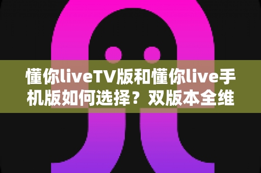 懂你liveTV版和懂你live手机版如何选择?双版本全维度对比与实用选购指南 懂你liveTV版和懂你live手机版如何选择?双版本全维度对比与实用选购指南