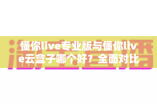 懂你live专业版与懂你live云盒子哪个好？全面对比评测助你选出最佳直播方案