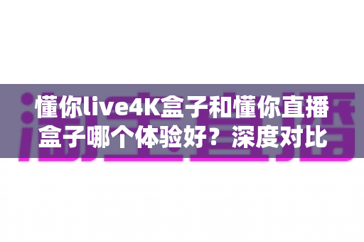 懂你live4K盒子和懂你直播盒子哪个体验好？深度对比测评帮你选对不选贵