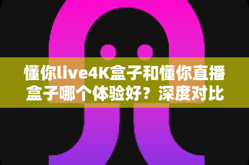 懂你live4K盒子和懂你直播盒子哪个体验好？深度对比测评帮你选对不选贵