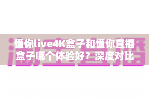 懂你live4K盒子和懂你直播盒子哪个体验好？深度对比测评帮你选对不选贵