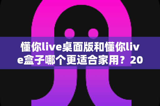 懂你live桌面版和懂你live盒子哪个更适合家用?2024最全家用选购指南与真实体验对比 懂你live桌面版和懂你live盒子哪个更适合家用?2024最全家用选购指南与真实体验对比