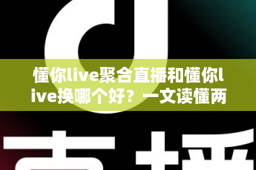 懂你live聚合直播和懂你live换哪个好？一文读懂两大版本差异，选对不纠结