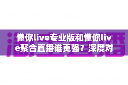懂你live专业版和懂你live聚合直播谁更强？深度对比解析帮你选出最适合的直播利器