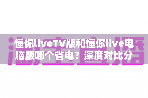 懂你liveTV版和懂你live电脑版哪个省电？深度对比分析帮你选出最省电的观影方案