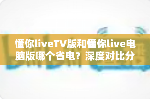 懂你liveTV版和懂你live电脑版哪个省电？深度对比分析帮你选出最省电的观影方案