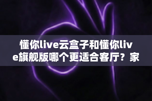 懂你live云盒子和懂你live旗舰版哪个更适合客厅?家庭影音选购深度评测指南 懂你live云盒子和懂你live旗舰版哪个更适合客厅?家庭影音选购深度评测指南