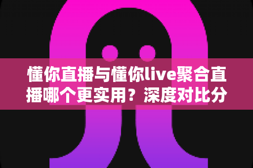 懂你直播与懂你live聚合直播哪个更实用？深度对比分析帮你选对直播工具