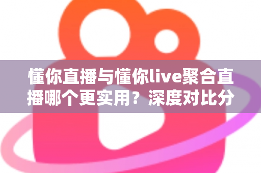 懂你直播与懂你live聚合直播哪个更实用？深度对比分析帮你选对直播工具