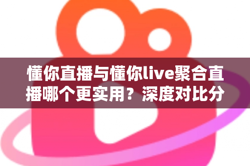 懂你直播与懂你live聚合直播哪个更实用？深度对比分析帮你选对直播工具