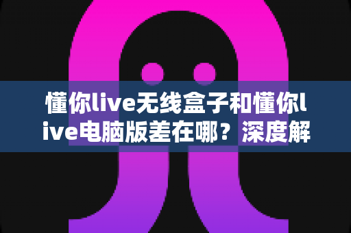 懂你live无线盒子和懂你live电脑版差在哪？深度解析两大版本核心区别与选购指南