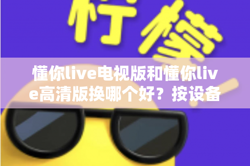 懂你live电视版和懂你live高清版换哪个好?按设备与需求选版本,大屏观看更清晰更省心 懂你live电视版和懂你live高清版换哪个好?按设备与需求选版本,大屏观看更清晰更省心